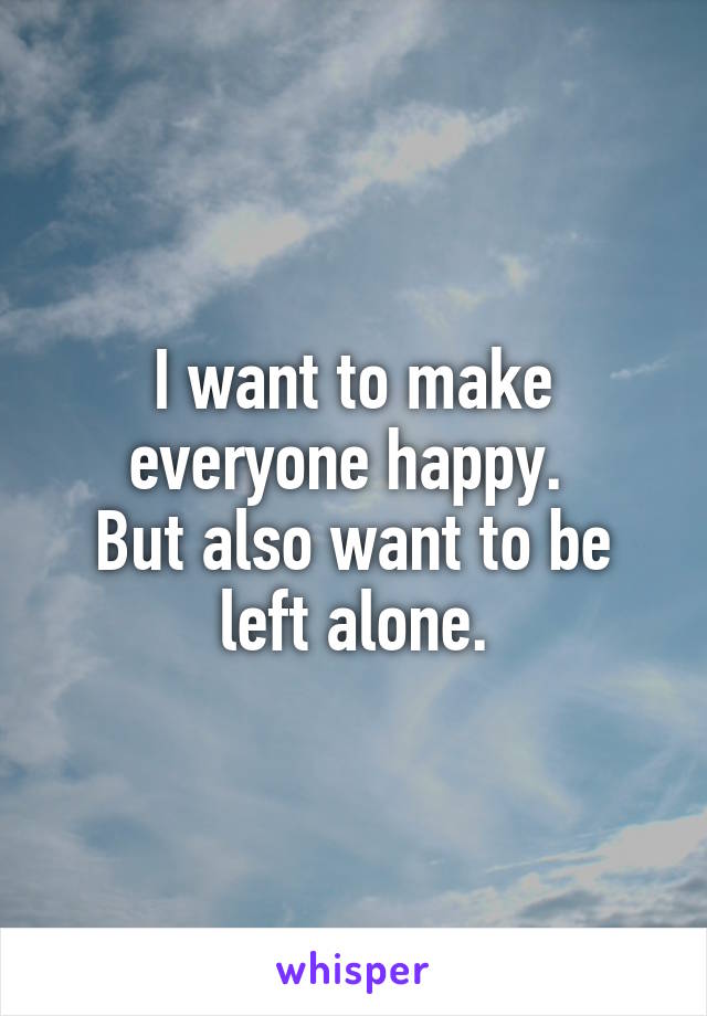 I want to make everyone happy. 
But also want to be left alone.