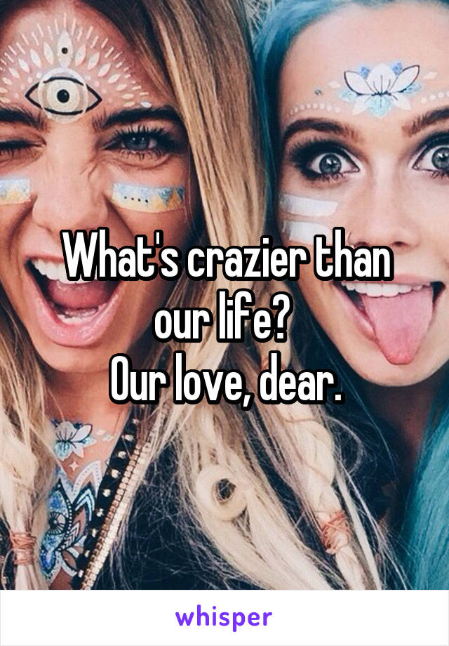 What's crazier than our life? 
Our love, dear.