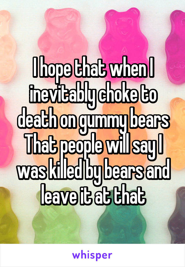 I hope that when I inevitably choke to death on gummy bears That people will say I was killed by bears and leave it at that