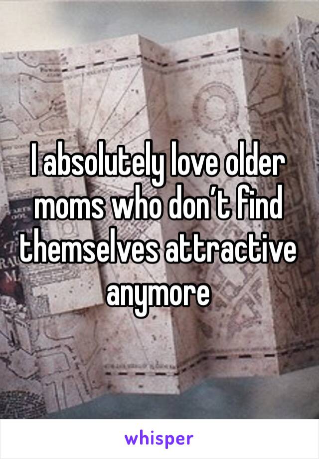 I absolutely love older moms who don’t find themselves attractive anymore