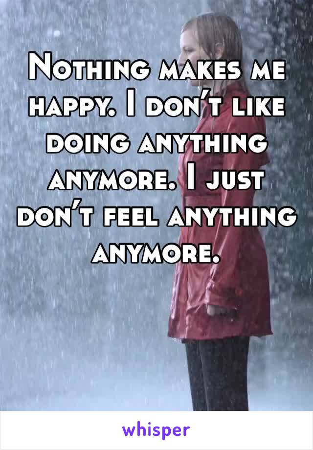 Nothing makes me happy. I don’t like doing anything anymore. I just don’t feel anything anymore. 