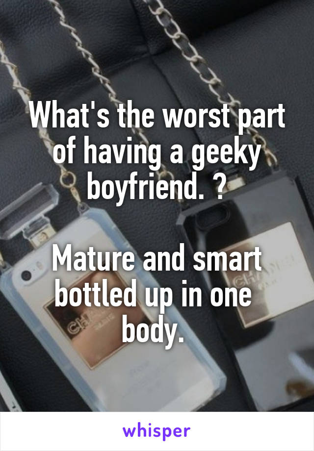 What's the worst part of having a geeky boyfriend. ?

Mature and smart bottled up in one  body. 