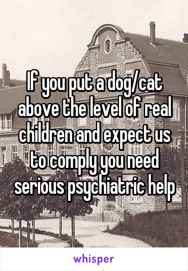 If you put a dog/cat above the level of real children and expect us to comply you need serious psychiatric help