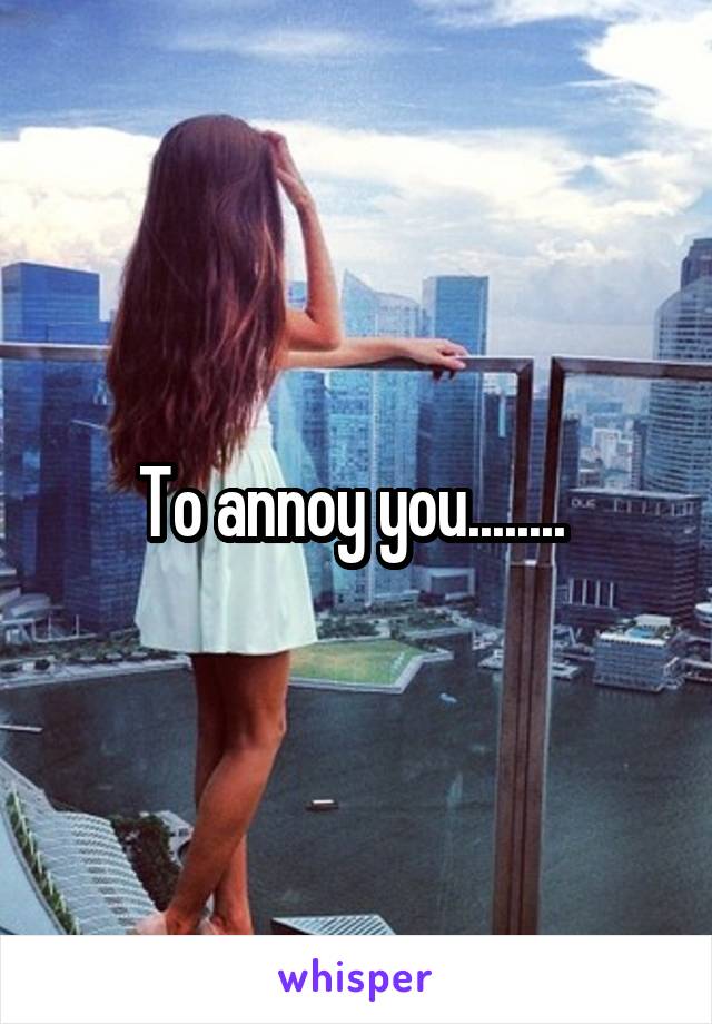 To annoy you........ 