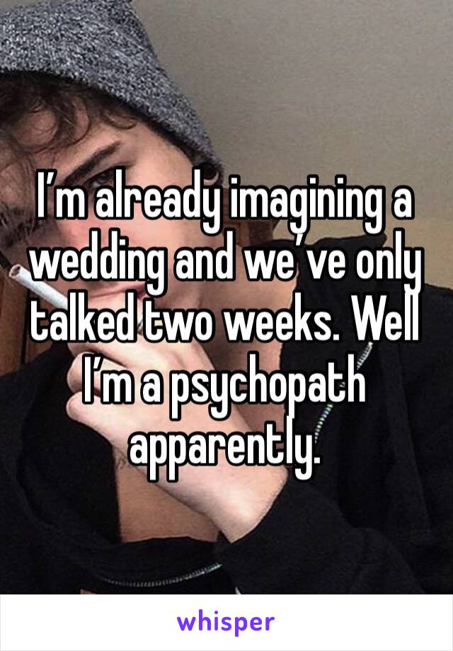 I’m already imagining a wedding and we’ve only talked two weeks. Well I’m a psychopath apparently.