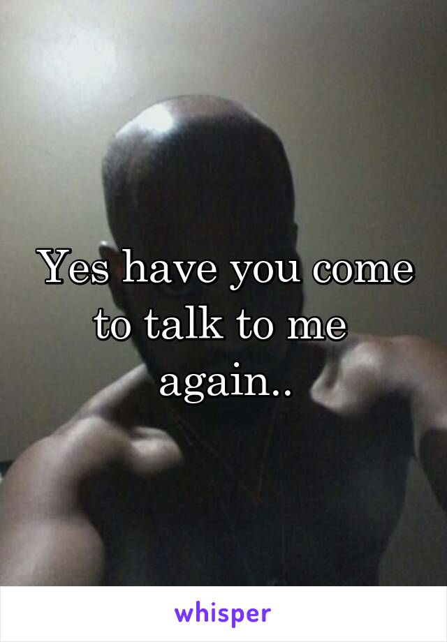 Yes have you come to talk to me 
again..