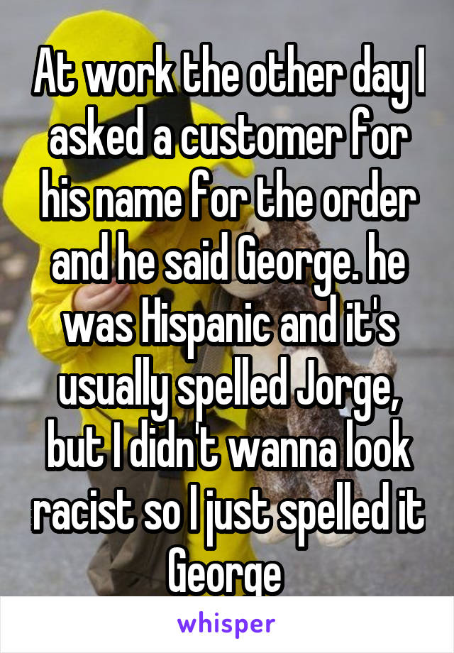 At work the other day I asked a customer for his name for the order and he said George. he was Hispanic and it's usually spelled Jorge, but I didn't wanna look racist so I just spelled it George 