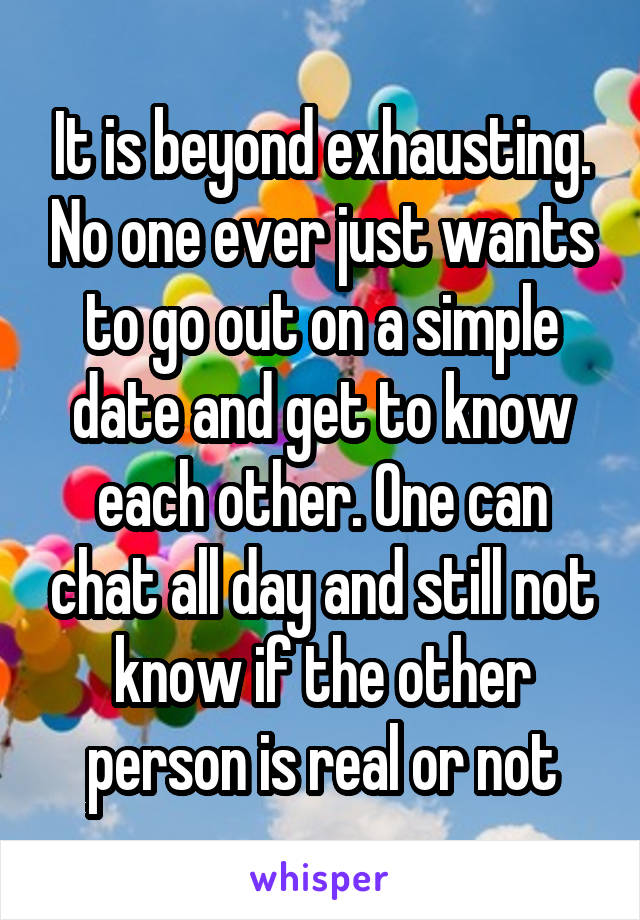It is beyond exhausting. No one ever just wants to go out on a simple date and get to know each other. One can chat all day and still not know if the other person is real or not