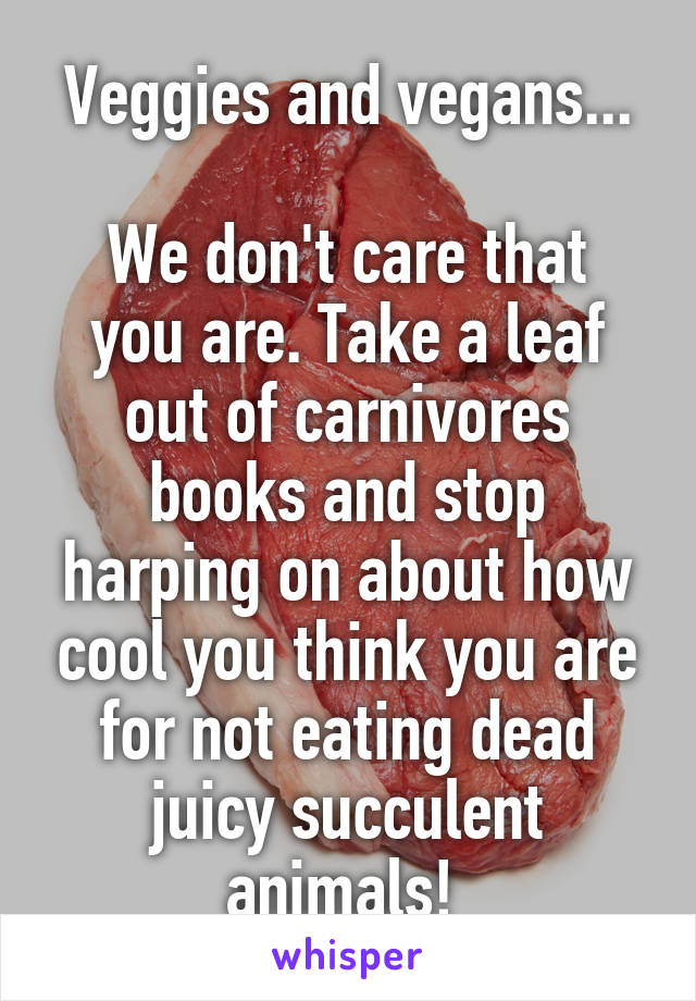 Veggies and vegans...

We don't care that you are. Take a leaf out of carnivores books and stop harping on about how cool you think you are for not eating dead juicy succulent animals! 