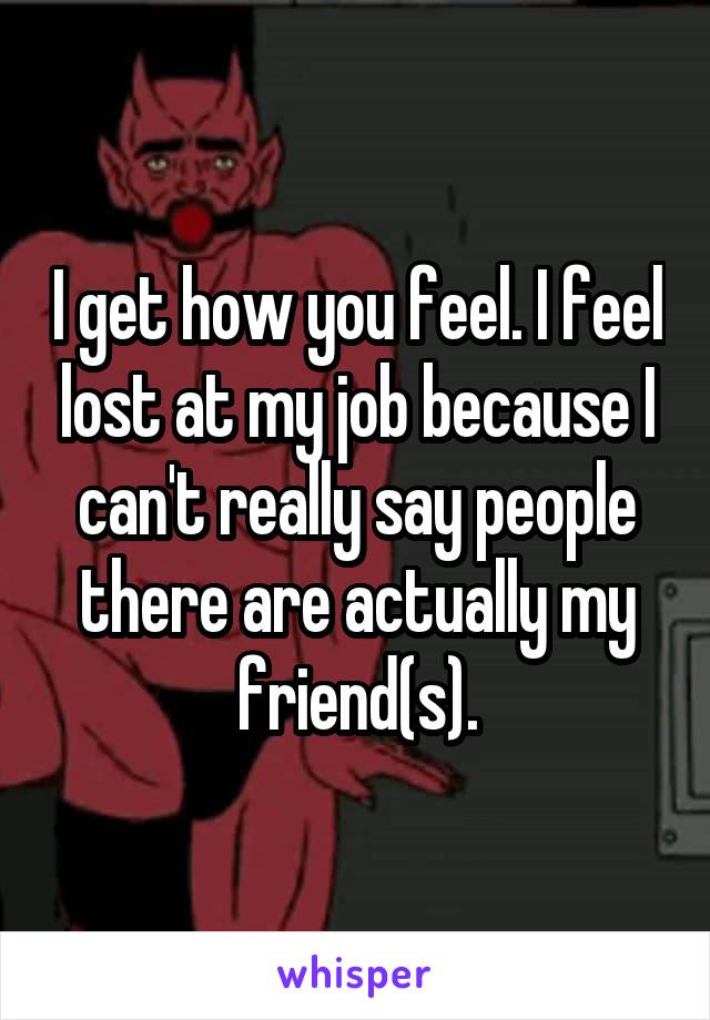 I get how you feel. I feel lost at my job because I can't really say people there are actually my friend(s).