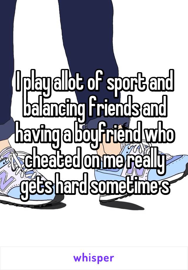 I play allot of sport and balancing friends and having a boyfriend who cheated on me really gets hard sometime s