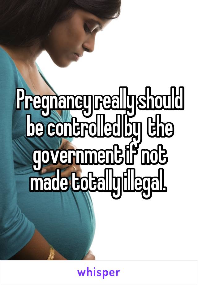 Pregnancy really should be controlled by  the government if not made totally illegal. 