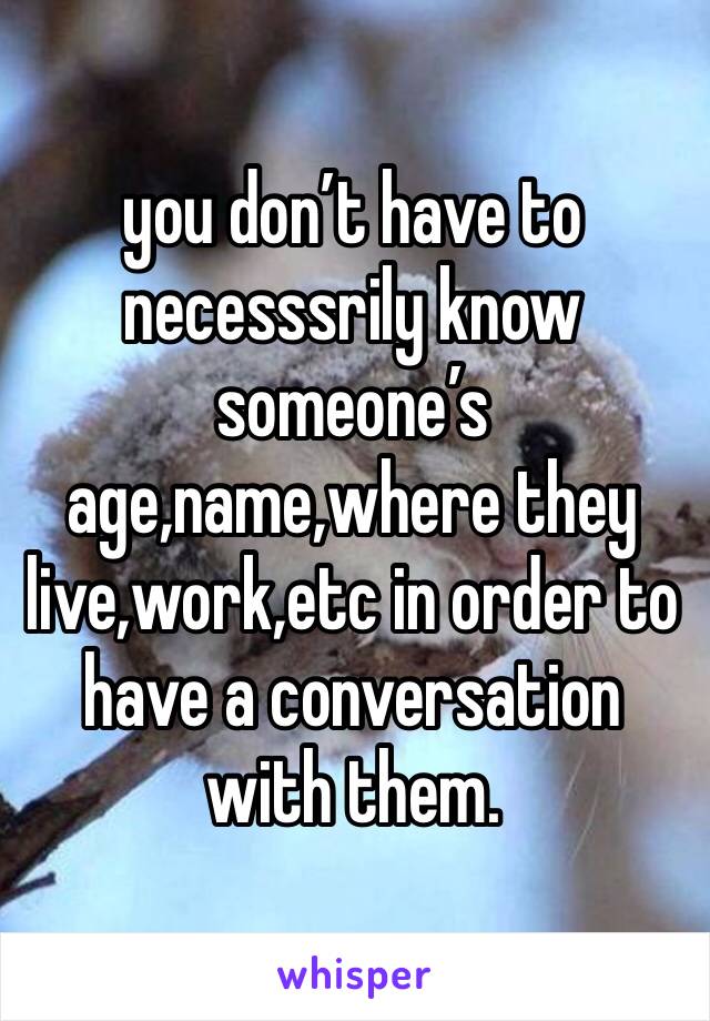 you don’t have to necesssrily know someone’s age,name,where they live,work,etc in order to have a conversation with them.