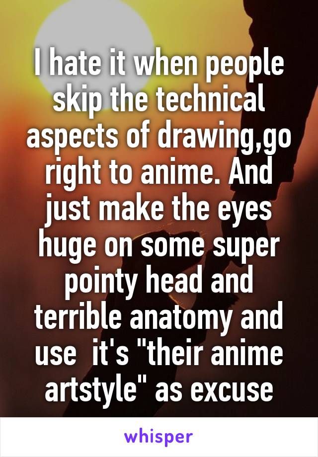 I hate it when people skip the technical aspects of drawing,go right to anime. And just make the eyes huge on some super pointy head and terrible anatomy and use  it's "their anime artstyle" as excuse