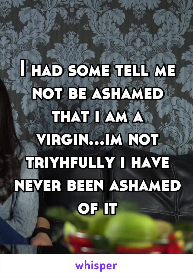 I had some tell me not be ashamed that i am a virgin...im not triyhfully i have never been ashamed of it