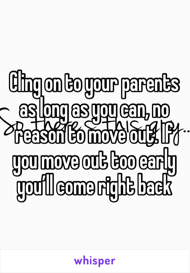 Cling on to your parents as long as you can, no reason to move out. If you move out too early you’ll come right back