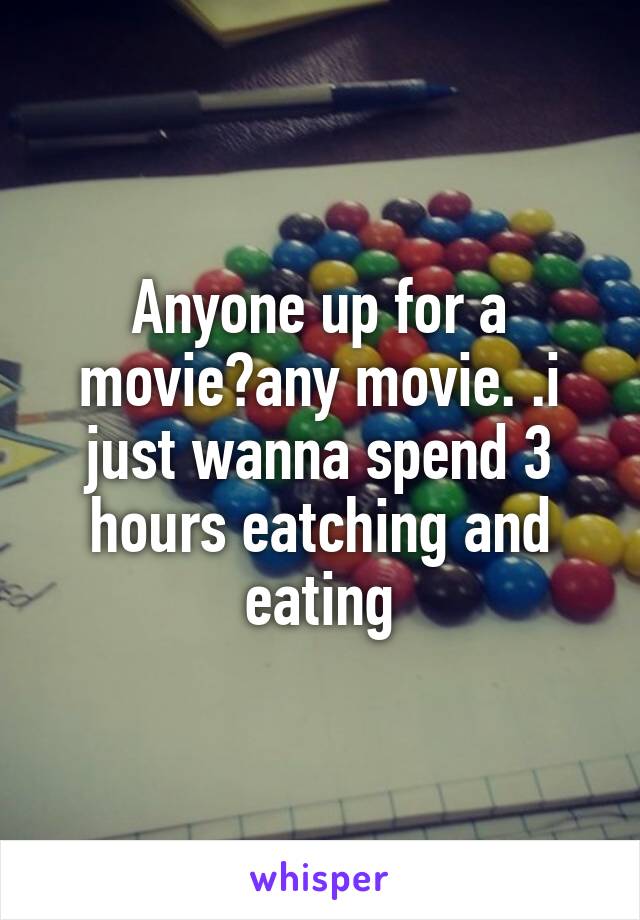 Anyone up for a movie?any movie. .i just wanna spend 3 hours eatching and eating