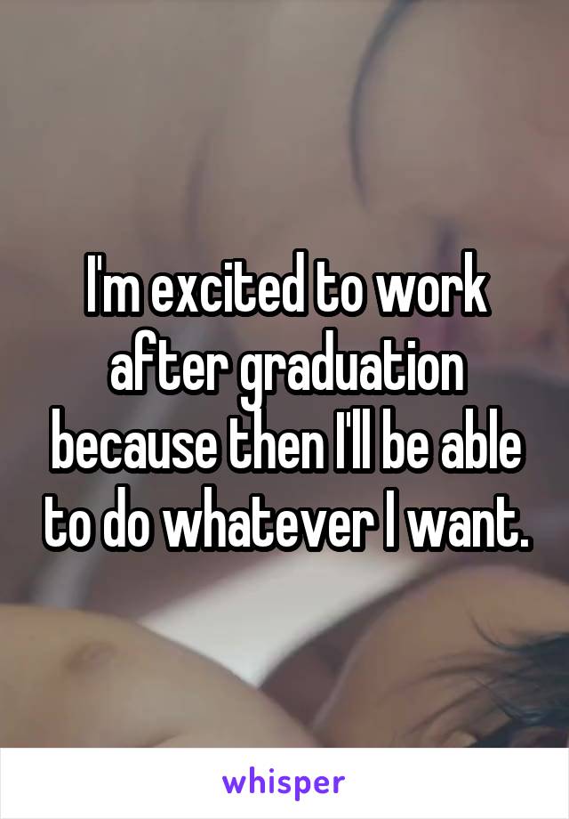 I'm excited to work after graduation because then I'll be able to do whatever I want.