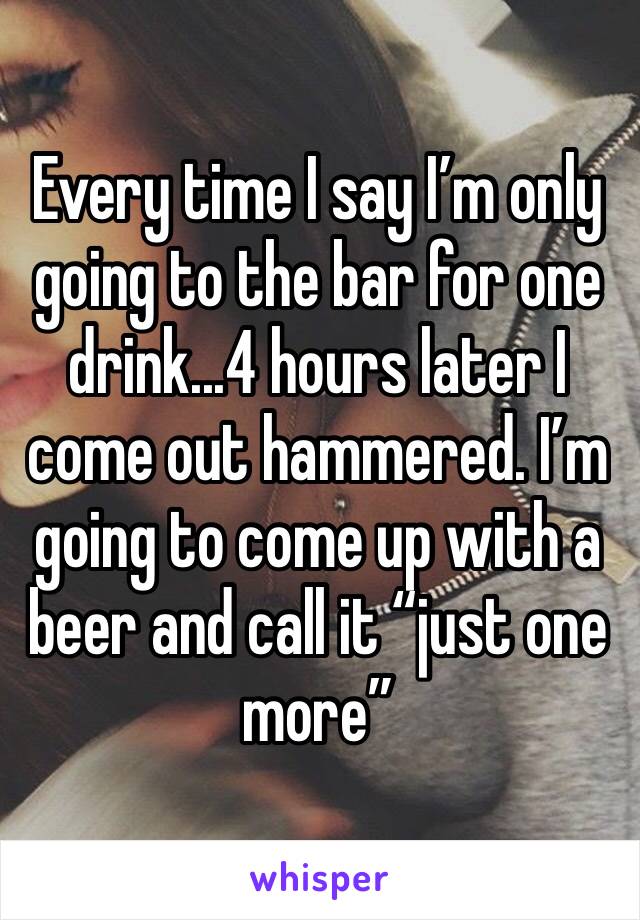 Every time I say I’m only going to the bar for one drink...4 hours later I come out hammered. I’m going to come up with a beer and call it “just one more”