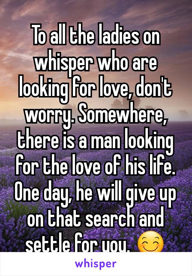 To all the ladies on whisper who are looking for love, don't worry. Somewhere, there is a man looking for the love of his life. One day, he will give up on that search and settle for you. 😊