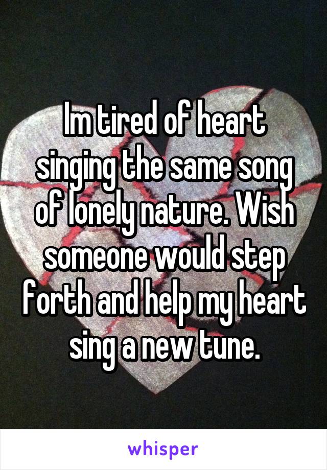 Im tired of heart singing the same song of lonely nature. Wish someone would step forth and help my heart sing a new tune.