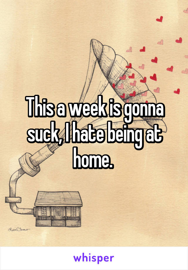 This a week is gonna suck, I hate being at home. 