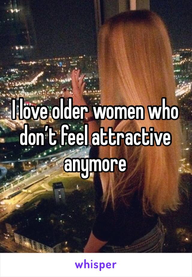 I love older women who don’t feel attractive anymore 
