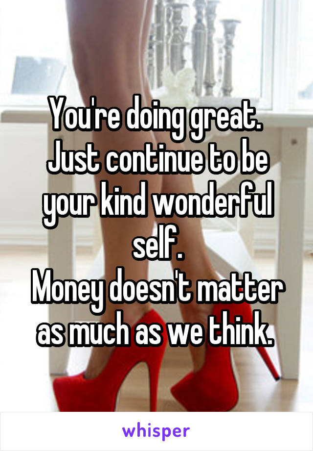 You're doing great. 
Just continue to be your kind wonderful self.
Money doesn't matter as much as we think. 