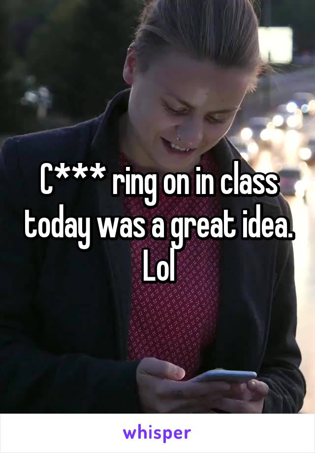 C*** ring on in class today was a great idea. Lol