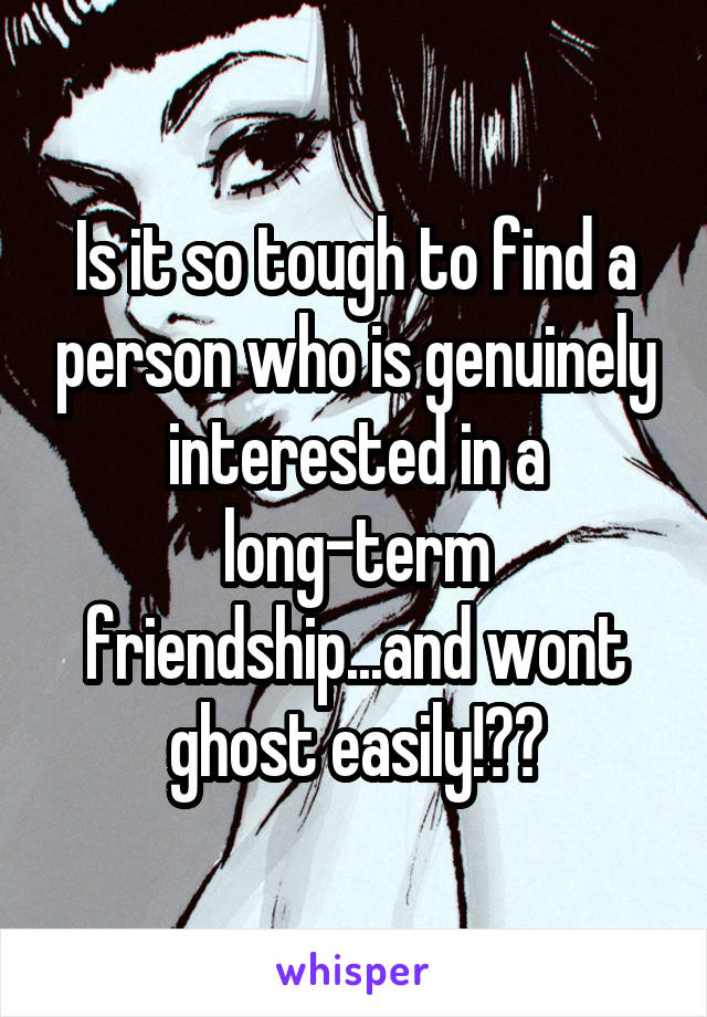 Is it so tough to find a person who is genuinely interested in a long-term friendship...and wont ghost easily!??