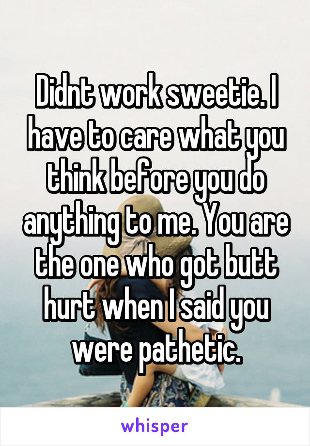 Didnt work sweetie. I have to care what you think before you do anything to me. You are the one who got butt hurt when I said you were pathetic.