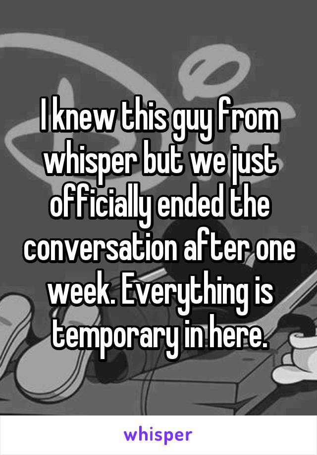 I knew this guy from whisper but we just officially ended the conversation after one week. Everything is temporary in here.