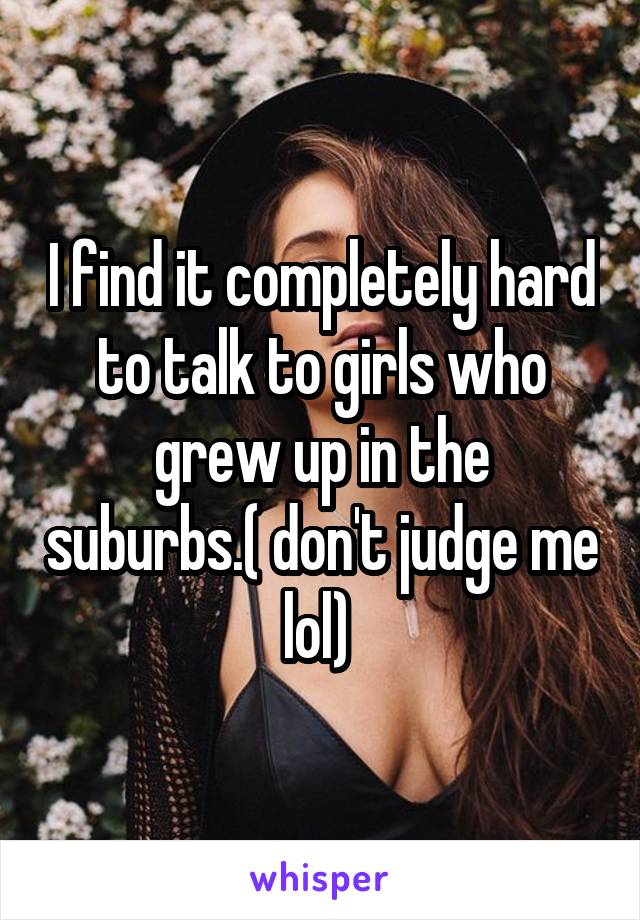 I find it completely hard to talk to girls who grew up in the suburbs.( don't judge me lol) 