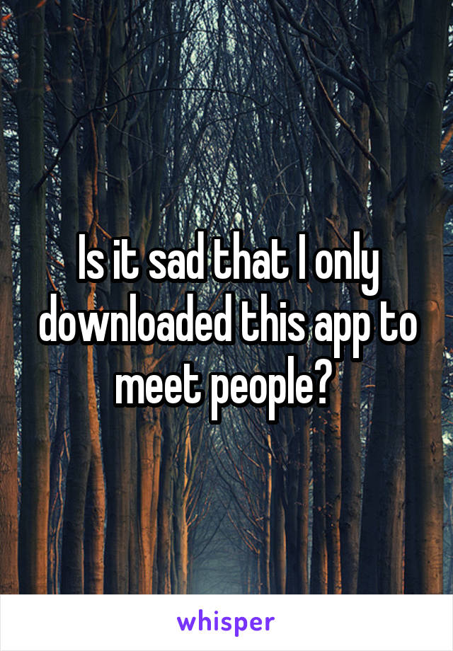Is it sad that I only downloaded this app to meet people? 