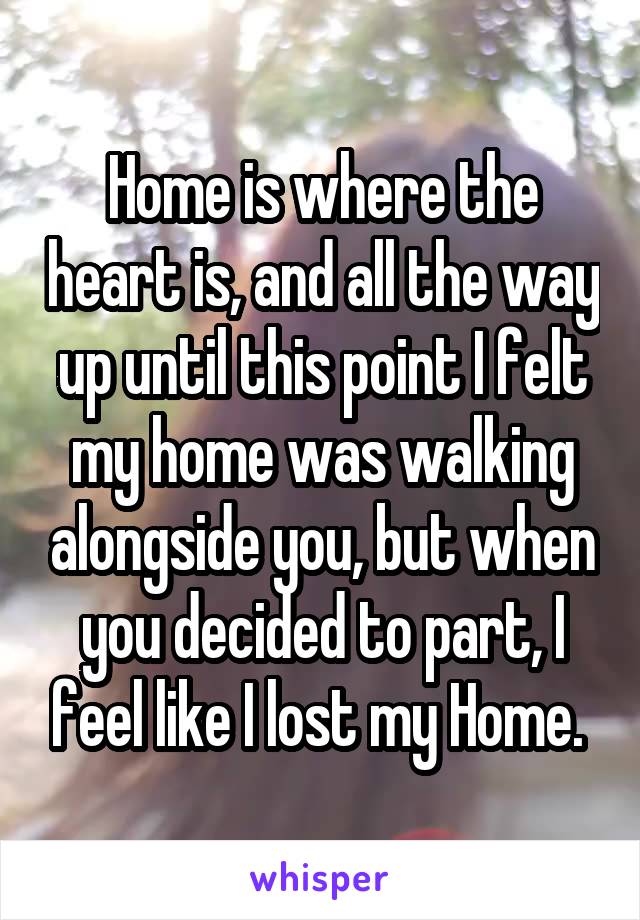 Home is where the heart is, and all the way up until this point I felt my home was walking alongside you, but when you decided to part, I feel like I lost my Home. 