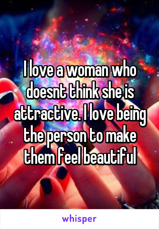 I love a woman who doesnt think she is attractive. I love being the person to make them feel beautiful