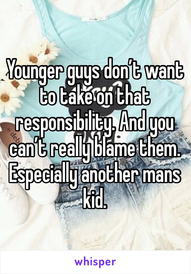 Younger guys don’t want to take on that responsibility. And you can’t really blame them. Especially another mans kid.