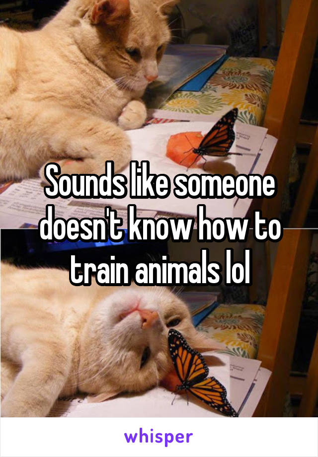Sounds like someone doesn't know how to train animals lol