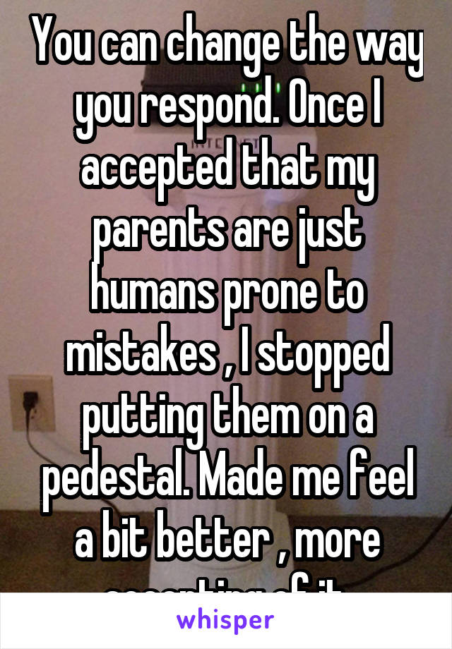 You can change the way you respond. Once I accepted that my parents are just humans prone to mistakes , I stopped putting them on a pedestal. Made me feel a bit better , more accepting of it.