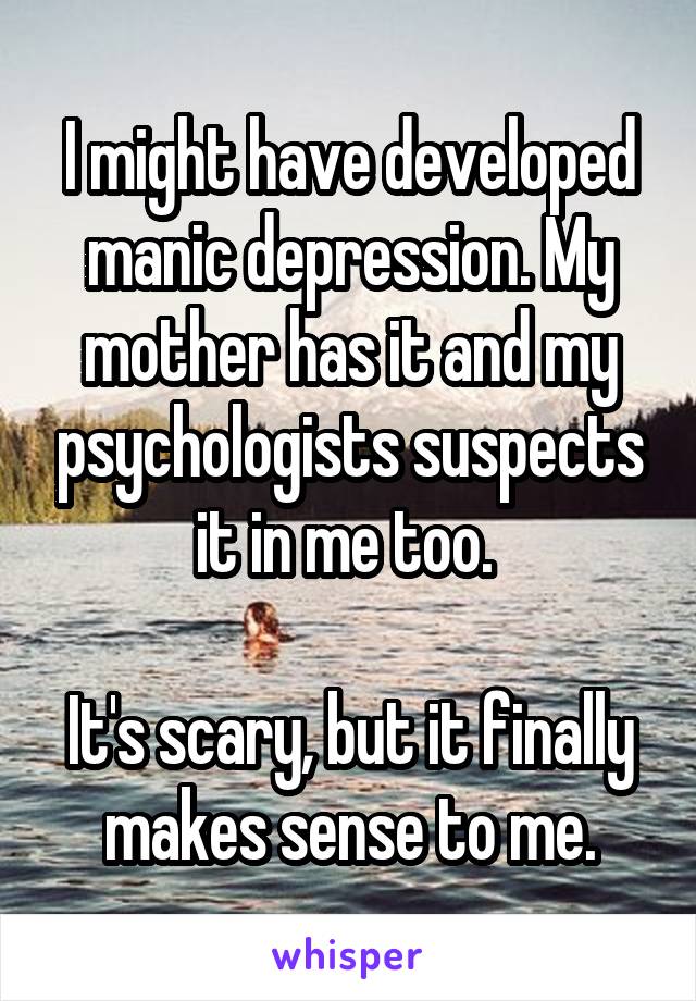 I might have developed manic depression. My mother has it and my psychologists suspects it in me too. 

It's scary, but it finally makes sense to me.