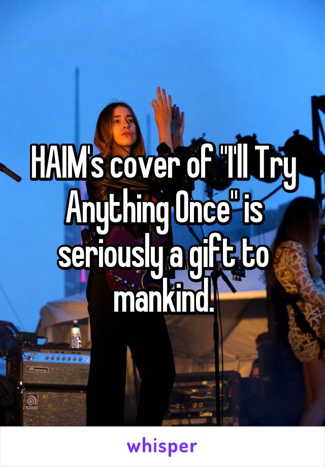 HAIM's cover of "I'll Try Anything Once" is seriously a gift to mankind.