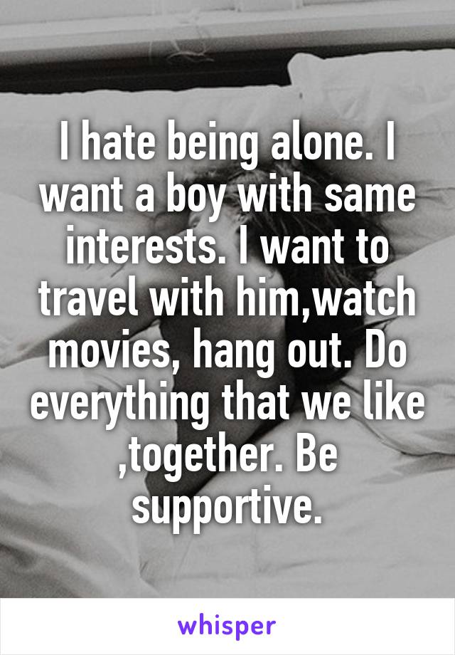 I hate being alone. I want a boy with same interests. I want to travel with him,watch movies, hang out. Do everything that we like ,together. Be supportive.
