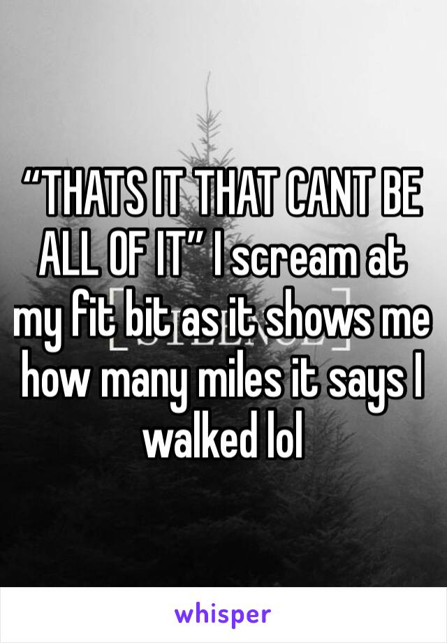 “THATS IT THAT CANT BE ALL OF IT” I scream at my fit bit as it shows me how many miles it says I walked lol