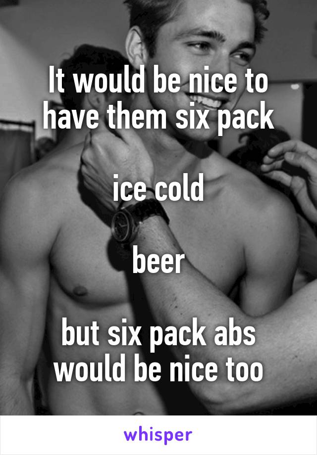 It would be nice to have them six pack

ice cold

beer

but six pack abs would be nice too