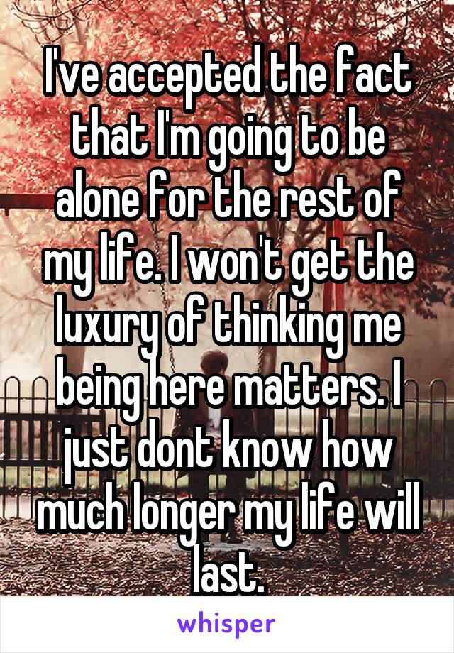 I've accepted the fact that I'm going to be alone for the rest of my life. I won't get the luxury of thinking me being here matters. I just dont know how much longer my life will last.