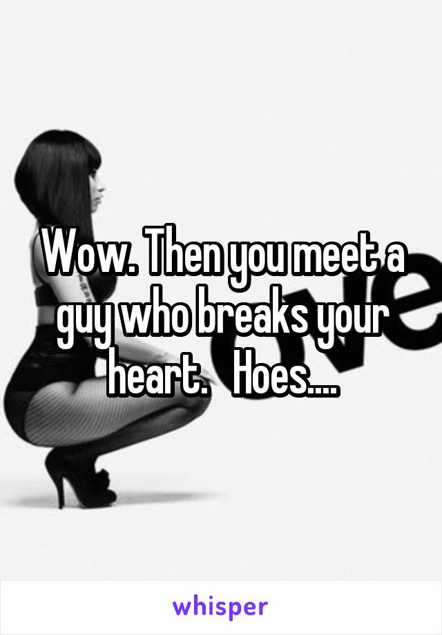 Wow. Then you meet a guy who breaks your heart.   Hoes....