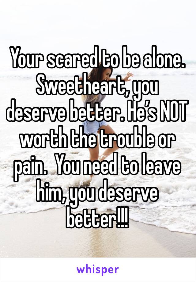 Your scared to be alone. Sweetheart, you deserve better. He’s NOT worth the trouble or pain.  You need to leave him, you deserve better!!!