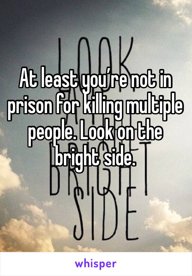 At least you’re not in prison for killing multiple people. Look on the bright side.