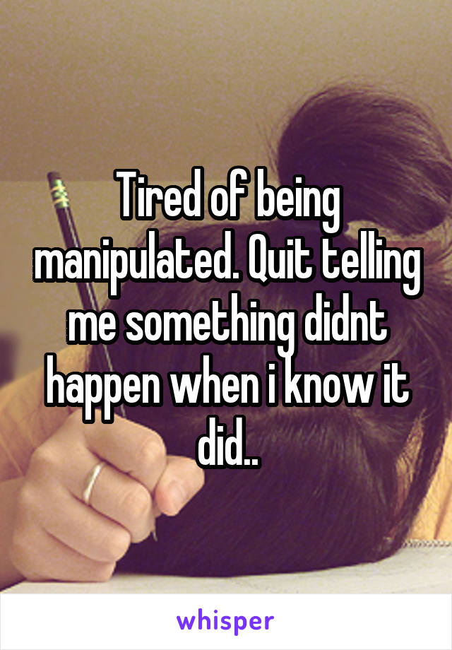 Tired of being manipulated. Quit telling me something didnt happen when i know it did..
