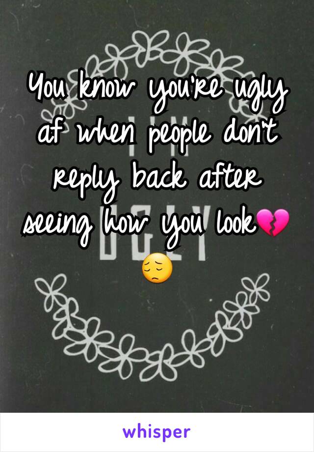 You know you're ugly af when people don't reply back after seeing how you look💔😔